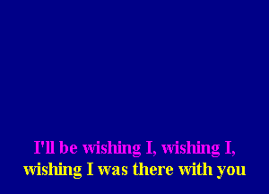 I'll be Wishing I, Wishing I,
Wishing I was there With you