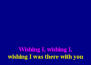 Wishing I, wishing I,
wishing I was there with you