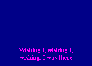 Wishing I, wishing I,
wishing, I was there