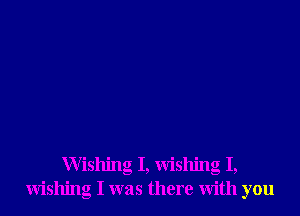 Wishing I, wishing I,
wishing I was there with you