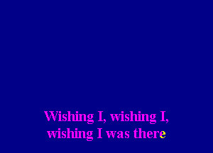 Wishing I, wishing I,
wishing I was there