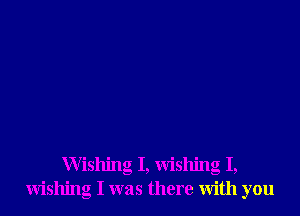 Wishing I, wishing I,
wishing I was there with you