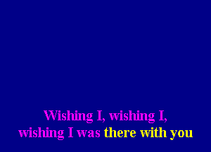 Wishing I, wishing I,
wishing I was there with you