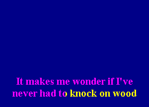 It makes me wonder if I've
never had to knock on wood