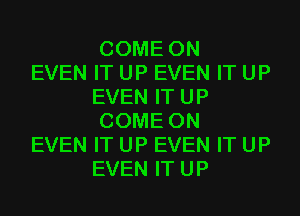 COME ON

EVEN IT UP EVEN IT UP
EVEN IT UP
COME ON

EVEN IT UP EVEN IT UP
EVEN IT UP