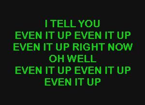 I TELL YOU
EVEN IT UP EVEN IT UP
EVEN IT UP RIGHT NOW
0H WELL
EVEN IT UP EVEN IT UP
EVEN IT UP