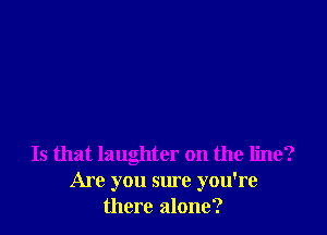 Is that laughter on the line?
Are you sure you're
there alone?