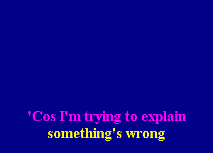 'Cos I'm trying to explain
something's wrong