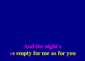 And the night's
as empty for me as for you