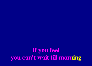 If you feel
you can't wait till morning