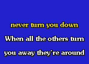 never turn you down
When all the others turn

you away they're around