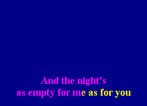 And the night's
as empty for me as for you