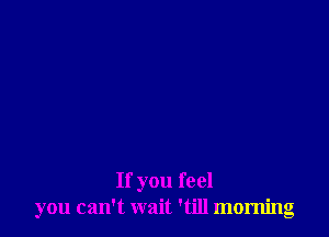 If you feel
you can't wait 'till morning