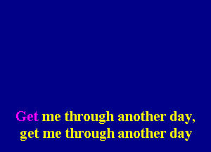 Get me through another day,
get me through another day