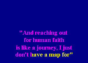 And reaching out
for human faith

is like a journey, I just
don't have a map for