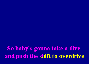 So baby's gonna take a dive
and push the shift to overdrive