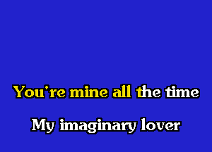 You're mine all the time

My imaginary lover