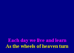 Each day we live and learn
As the wheels of heaven tum