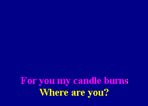 For you my candle bums
Where are you?