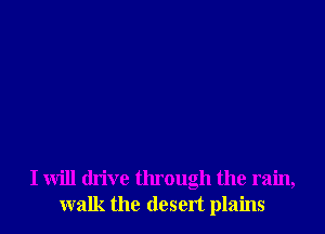 I will drive through the rain,
walk the desert plains