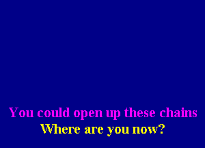 You could open up these chains
Where are you now?