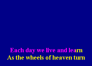 Each day we live and learn
As the wheels of heaven tum