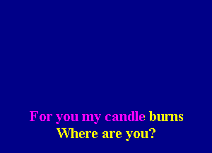 For you my candle bums
Where are you?