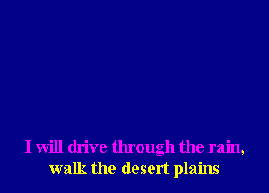 I will drive through the rain,
walk the desert plains