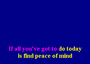 If all you've got to (10 today
is fmd peace of mind