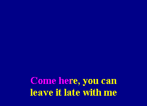 Come here, you can
leave it late with me
