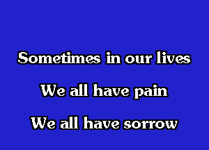 Someu'mes in our lives

We all have pain

We all have sorrow