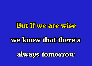 But if we are wise

we know that there's

always tomorrow