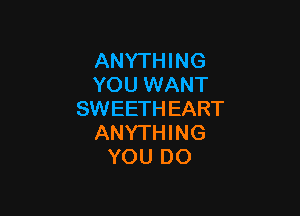 ANYTHING
YOU WANT

SWEETH EART
ANYTHING
YOU DO