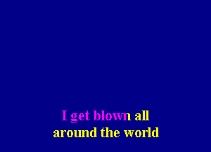 I get blown all
armmd the world