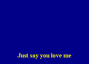 Just say you love me