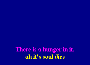 There is a hunger in it,
011 it's soul dies