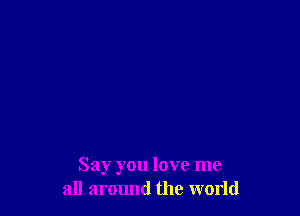 Say you love me
all aromld the world