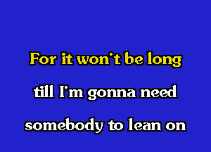For it won't be long

till I'm gonna need

somebody to lean on