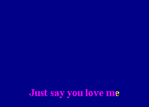 Just say you love me