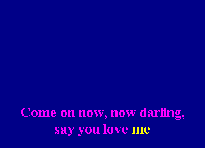 Come on now, now darling,
say you love me