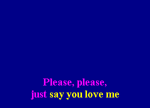 Please, please,
just say you love me