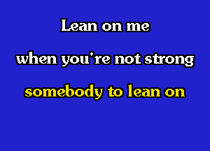 Lean on me

when you're not strong

somebody to lean on