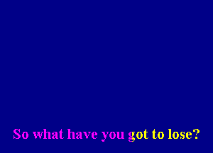 So what have you got to lose?