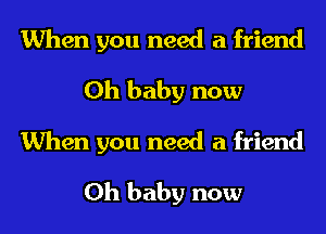 When you need a friend
Oh baby now
When you need a friend
Oh baby now