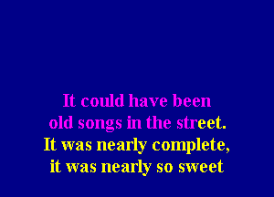 It could have been
old songs in the street.
It was nearly complete,

it was nearly so sweet I