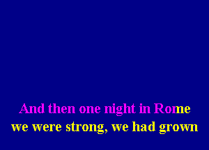 And then one night in Rome
we were strong, we had grown