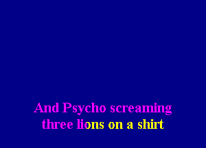 And Psycho screaming
three lions on a shirt