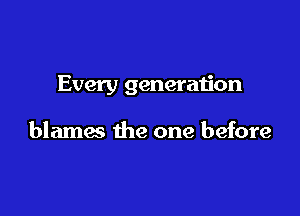 Every generation

blames the one before