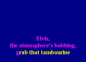 Elvis,
the atmosphere's bobbing,
grab that tambourine
