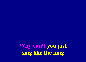 Why can't you just
sing like the king